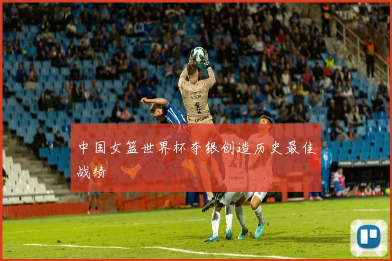 中国女篮世界杯夺银创造历史最佳战绩