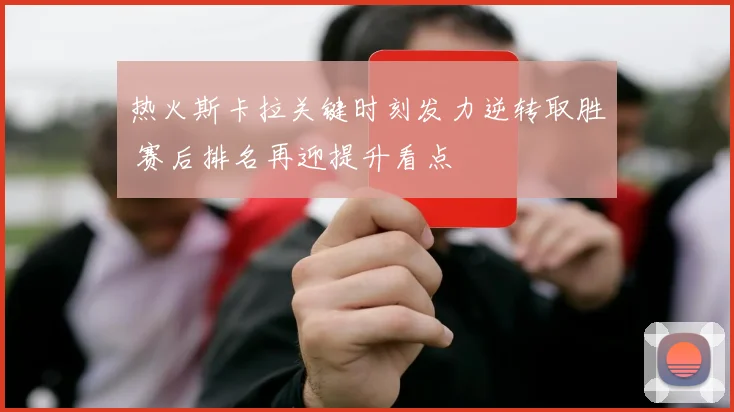 热火斯卡拉关键时刻发力逆转取胜 赛后排名再迎提升看点