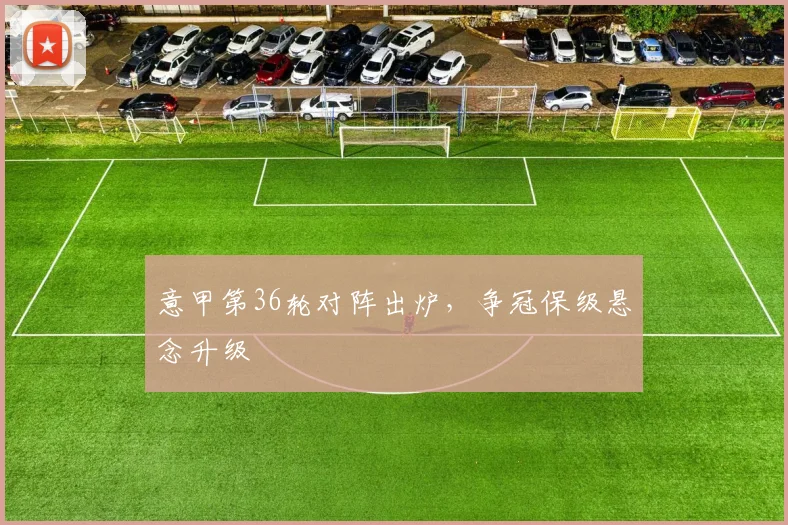 意甲第36轮对阵出炉，争冠保级悬念升级