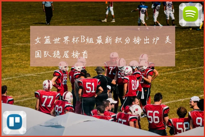 女篮世界杯B组最新积分榜出炉 美国队稳居榜首