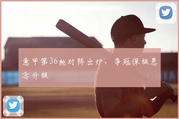 意甲第36轮对阵出炉,争冠保级悬念升级
