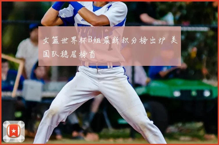 女篮世界杯B组最新积分榜出炉 美国队稳居榜首