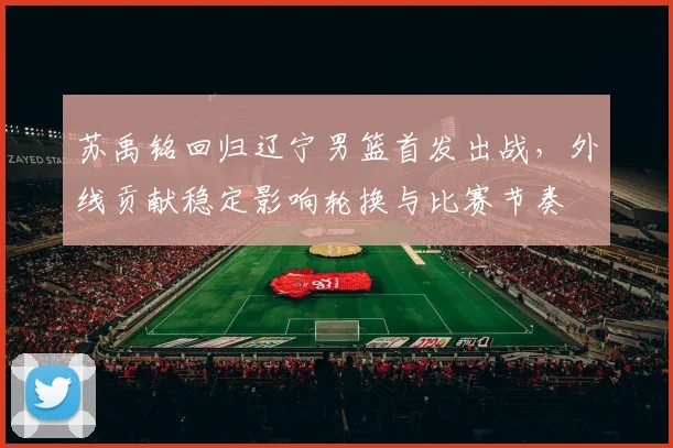 苏禹铭回归辽宁男篮首发出战，外线贡献稳定影响轮换与比赛节奏