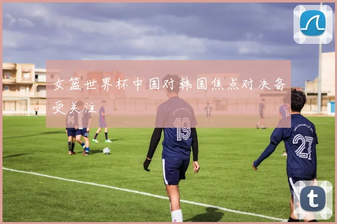 女篮世界杯中国对韩国焦点对决备受关注