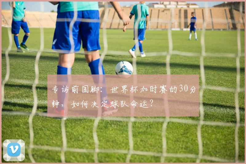 专访前国脚:世界杯加时赛的30分钟,如何决定球队命运?
